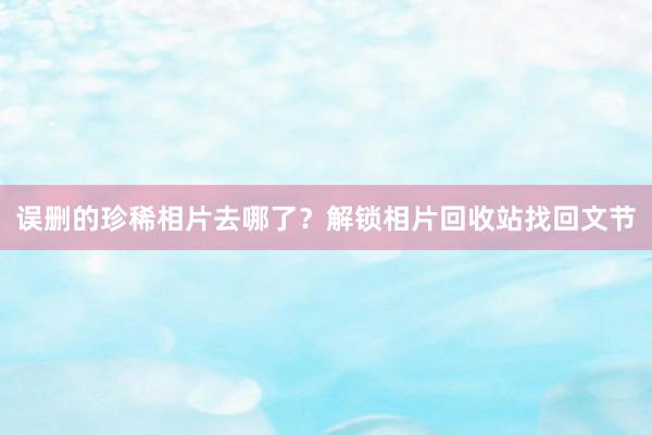误删的珍稀相片去哪了？解锁相片回收站找回文节