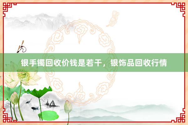 银手镯回收价钱是若干，银饰品回收行情