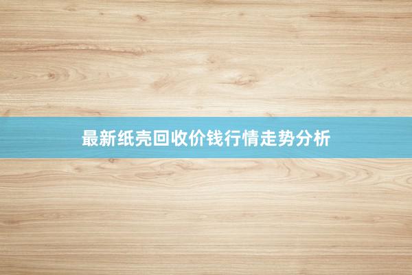 最新纸壳回收价钱行情走势分析