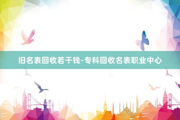 旧名表回收若干钱-专科回收名表职业中心