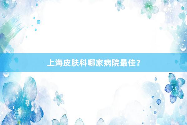 上海皮肤科哪家病院最佳？
